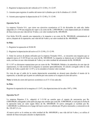 2.- Registrar la depreciación del vehículo al 31-12-06 y 31-12-07.
3.- Asientos para registrar el cambio del motor de 6 cilindros por el de 8 cilindros el 1-10-09.
4.- Asiento para registrar la depreciación al 31-12-08 y 31-12-09.
Ejercicio No 16
La empresa Victoria S.A., que cierra sus ejercicios económicos al 31 de diciembre de cada año, había
adquirido el 1-3-94 una maquina de vapor a un costo de Bs. 2.800.000,00 y venia depreciando por el método
de línea recta con una vida útil de 10 años y un valor residual de Bs. 400.000,00.
Con fecha 30-6-98, cancelo una reparación a la maquina a un costo de Bs. 900.000,00, estimándosele al
activo, después de la reparación, una vida útil de 8 años y un valor residual de Bs. 400.000,00.
Se Pide:
1.- Registrar la reparación al 30-06-98
2.- Registrar la depreciación del activo al 31-12-98 y 31-12-99.
3.- Entre los activos de planta utilizados por la empresa Tronados S.R.L., se encuentra una maquina que se
adquirió nueva el 31-03-94 por un costo de Bs. 880.000,00. La maquina se deprecia por el método de línea
recta, con base en una vida estimada de 5 años y un valor residual de salvamento de Bs. 80.000,00.
El 1-2-97 se efectuaron reparaciones por un costo de Bs. 790.000,00, Debido a la naturaleza de este tipo de
reparaciones, la vida normal de la maquina se aumento apreciablemente. El cálculo corregido sobre la vida
útil fue de 4 años a partir del 1-2-97 y se le considero el mismo valor residual.
En vista de que el saldo de la cuenta depreciación acumulada no alcanzó para absorber el monto de la
reparación, se decidió que la parte no cubierta por esta cuenta se le cargara al costo del activo.
Nota: la fecha de cierre del ejercicio económico es el 31-12 de cada año.
Se Pide:
Registrar la reparación de la maquina al 1-2-97 y las depreciaciones de los años 1997 y 1998.
Ejercicio No 17
La empresa Repartos C.A., adquirió el 1-11-94 un camión para el reparto de mercancías por Bs.
6.000.000,00, entregando como parte de pago uno similar que costo Bs. 4.800.000,00, el cual para la fecha de
la operación tenía un valor según libros de Bs. 600.000,00. El activo entregado es recibido por Bs.
1.200.000,00. La diferencia en el pago del nuevo activo es cubierta por 48 giros mensuales y consecutivos de
Bs. 226.467,11 c/u.
Al nuevo activo se le estima un valor residual de Bs. 600.000,00 y una vida útil de 8 años y se utiliza el
método de línea recta para calcular su depreciación.
 