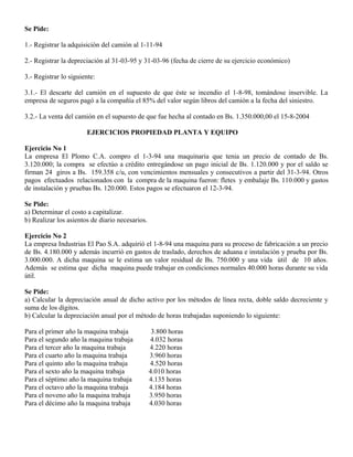 Se Pide:
1.- Registrar la adquisición del camión al 1-11-94
2.- Registrar la depreciación al 31-03-95 y 31-03-96 (fecha de cierre de su ejercicio económico)
3.- Registrar lo siguiente:
3.1.- El descarte del camión en el supuesto de que éste se incendio el 1-8-98, tomándose inservible. La
empresa de seguros pagó a la compañía el 85% del valor según libros del camión a la fecha del siniestro.
3.2.- La venta del camión en el supuesto de que fue hecha al contado en Bs. 1.350.000,00 el 15-8-2004
EJERCICIOS PROPIEDAD PLANTA Y EQUIPO
Ejercicio No 1
La empresa El Plomo C.A. compro el 1-3-94 una maquinaria que tenia un precio de contado de Bs.
3.120.000; la compra se efectúo a crédito entregándose un pago inicial de Bs. 1.120.000 y por el saldo se
firman 24 giros a Bs. 159.358 c/u, con vencimientos mensuales y consecutivos a partir del 31-3-94. Otros
pagos efectuados relacionados con la compra de la maquina fueron: fletes y embalaje Bs. 110.000 y gastos
de instalación y pruebas Bs. 120.000. Estos pagos se efectuaron el 12-3-94.
Se Pide:
a) Determinar el costo a capitalizar.
b) Realizar los asientos de diario necesarios.
Ejercicio No 2
La empresa Industrias El Pao S.A. adquirió el 1-8-94 una maquina para su proceso de fabricación a un precio
de Bs. 4.180.000 y además incurrió en gastos de traslado, derechos de aduana e instalación y prueba por Bs.
3.000.000. A dicha maquina se le estima un valor residual de Bs. 750.000 y una vida útil de 10 años.
Además se estima que dicha maquina puede trabajar en condiciones normales 40.000 horas durante su vida
útil.
Se Pide:
a) Calcular la depreciación anual de dicho activo por los métodos de línea recta, doble saldo decreciente y
suma de los dígitos.
b) Calcular la depreciación anual por el método de horas trabajadas suponiendo lo siguiente:
Para el primer año la maquina trabaja 3.800 horas
Para el segundo año la maquina trabaja 4.032 horas
Para el tercer año la maquina trabaja 4.220 horas
Para el cuarto año la maquina trabaja 3.960 horas
Para el quinto año la maquina trabaja 4.520 horas
Para el sexto año la maquina trabaja 4.010 horas
Para el séptimo año la maquina trabaja 4.135 horas
Para el octavo año la maquina trabaja 4.184 horas
Para el noveno año la maquina trabaja 3.950 horas
Para el décimo año la maquina trabaja 4.030 horas
 