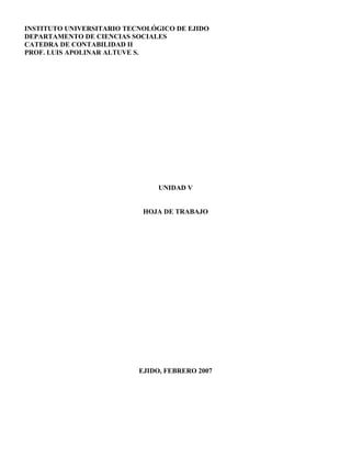INSTITUTO UNIVERSITARIO TECNOLÓGICO DE EJIDO
DEPARTAMENTO DE CIENCIAS SOCIALES
CATEDRA DE CONTABILIDAD II
PROF. LUIS APOLINAR ALTUVE S.
UNIDAD V
HOJA DE TRABAJO
EJIDO, FEBRERO 2007
 