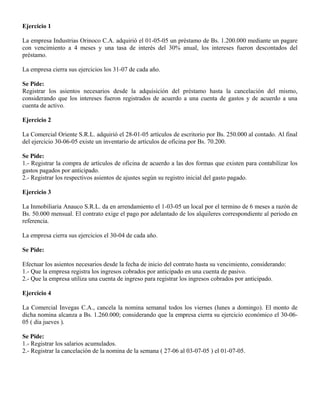 Ejercicio 1
La empresa Industrias Orinoco C.A. adquirió el 01-05-05 un préstamo de Bs. 1.200.000 mediante un pagare
con vencimiento a 4 meses y una tasa de interés del 30% anual, los intereses fueron descontados del
préstamo.
La empresa cierra sus ejercicios los 31-07 de cada año.
Se Pide:
Registrar los asientos necesarios desde la adquisición del préstamo hasta la cancelación del mismo,
considerando que los intereses fueron registrados de acuerdo a una cuenta de gastos y de acuerdo a una
cuenta de activo.
Ejercicio 2
La Comercial Oriente S.R.L. adquirió el 28-01-05 artículos de escritorio por Bs. 250.000 al contado. Al final
del ejercicio 30-06-05 existe un inventario de artículos de oficina por Bs. 70.200.
Se Pide:
1.- Registrar la compra de artículos de oficina de acuerdo a las dos formas que existen para contabilizar los
gastos pagados por anticipado.
2.- Registrar los respectivos asientos de ajustes según su registro inicial del gasto pagado.
Ejercicio 3
La Inmobiliaria Anauco S.R.L. da en arrendamiento el 1-03-05 un local por el termino de 6 meses a razón de
Bs. 50.000 mensual. El contrato exige el pago por adelantado de los alquileres correspondiente al periodo en
referencia.
La empresa cierra sus ejercicios el 30-04 de cada año.
Se Pide:
Efectuar los asientos necesarios desde la fecha de inicio del contrato hasta su vencimiento, considerando:
1.- Que la empresa registra los ingresos cobrados por anticipado en una cuenta de pasivo.
2.- Que la empresa utiliza una cuenta de ingreso para registrar los ingresos cobrados por anticipado.
Ejercicio 4
La Comercial Invegas C.A., cancela la nomina semanal todos los viernes (lunes a domingo). El monto de
dicha nomina alcanza a Bs. 1.260.000; considerando que la empresa cierra su ejercicio económico el 30-06-
05 ( día jueves ).
Se Pide:
1.- Registrar los salarios acumulados.
2.- Registrar la cancelación de la nomina de la semana ( 27-06 al 03-07-05 ) el 01-07-05.
 