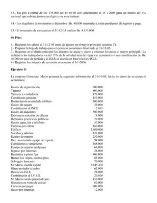 13.- Un giro a cobrar de Bs. 135.000 del 15-10-05 con vencimiento al 15-1-2006 gana un interés del 6%
mensual que cobrara junto con el giro a su vencimiento.
14.- Los alquileres de noviembre y diciembre (Bs. 40.000 mensuales), están pendientes de registro y pago.
15.- El inventario de mercancías al 31-12-05 totalizo Bs. 4.150.000.
Se Pide:
1.- Registrar los saldos al 31-12-05 antes de ajustes en el mayor principal (cuentas T).
2.- Preparar la hoja de trabajo para el ejercicio económico finalizado al 31-12-05.
3.- Registrar en el diario principal los asientos de ajuste y cierre y efectuar los pases al mayor principal. (La
utilidad a los trabajadores es del 15% de la utilidad neta del ejercicio económico o una bonificación de Bs.
40.000 en caso de perdida y el ISLR se calcula en base a la Ley ISLR.
4.- Registrar los asientos de reversión necesarios al 1-1-2006.
Ejercicio 11
La empresa Comercial Marin presenta la siguiente información al 31-10-05, fecha de cierre de su ejercicio
económico:
Gastos de organización 200.000
Terreno 800.000
Viáticos a vendedores 170.000
Comisiones ganadas 150.000
Depreciación acumulada edificio 300.000
Gastos de seguro 36.000
Contribución al INCE 7.865
Gastos de alquileres 300.000
Existencia artículos de oficina 18.000
Depósitos p/servicios públicos 20.000
Gastos agua, luz y teléfono 37.000
Cuentas por cobrar 860.000
Edificio 2.600.000
Sueldos y salarios 420.000
Equipo de reparto 250.000
Dep. acumulada equipo de reparto 94.000
Comisiones a vendedores 368.000
Equipo de reparto en desuso 66.000
Ingreso por intereses 28.000
Depósitos a plazo fijo 800.000
Banco Los Alpes, cuenta giros 65.000
Sobregiro bancario 70.000
M. Marin, cuenta capital 5.045.470
Giros enviados al cobro 65.000
Retención ISLR 28.000
Contribución al I.V.S.S. 20.800
M. Marin cuenta personal (acr) 150.000
Ganancia en venta de activo 60.000
Cuentas por pagar 600.000
Gasto por intereses 12.000
 
