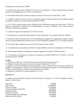 g) Cheques en transito por Bs. 204.800.
3.- Un efecto por pagar de Bs. 60.000 del 15-8-05 y con vencimiento a 3 meses, devenga intereses del 65%
anual que serán pagado junto con el giro a su vencimiento.
4.- El inventario de artículos de oficina tomado a la fecha de cierre arrojo la suma de Bs. 11.500.
5.- La fecha de cierre cayo un día martes y la empresa cancela la nomina semanal los días sábados (semana
de domingo a sábado). La nomina semanal importa Bs. 10.500.
6.- El 15-10-05 un cliente acepto un giro a 90 días por Bs. 20.060 para cancelar una factura de Bs. 17.000. La
diferencia corresponde a intereses por el financiamiento, los cuales se abonaron a una cuenta de pasivo
(intereses cobrados por anticipado).
7.- La póliza de seguro fue contratada el 15-5-05 por un año.
8.- Se estima que las cuentas por cobrar abiertas al cierre del ejercicio solo se podrán cobrar Bs. 808.400.
9.- El aporte al INCE del ultimo mes no se ha contabilizado ni pagado (2%). Igualmente el aporte al seguro
social y al ahorro habitacional del ultimo mes no se ha contabilizado ni pagado (5.7% y 2% respectivamente).
10.- Los activos fijos se deprecian a una tasa del 10% anual sin valor residual.
11.- La empresa tiene como política amortizar los cargos diferidos y los activos intangibles en un 20% anual.
12.- Desde agosto (inclusive) la empresa no cancela el alquiler del local (Bs. 22.000 mensuales).
13.- El inventario de mercancías a la fecha fue valorado por el método PEPS en Bs. 793.600 y el valor de
mercado fue de Bs. 789.000.
Se Pide:
1.- Registrar los saldos al 31-10-05 antes de ajustes en el mayor principal (cuentas T).
2.- Preparar la hoja de trabajo para el ejercicio económico finalizado al 31-10-05.
3.- Registrar en el diario principal los asientos de ajuste y cierre y efectuar los pases al mayor principal. (La
utilidad a los trabajadores es del 15% de la utilidad neta del ejercicio económico o una bonificación de Bs.
16.500 en caso de perdida y el ISLR se calcula en base a la Ley ISLR.
4.- Registrar los asientos de reversión necesarios al 1-11-05.
Ejercicio 12
La empresa Comercial Bello, presenta al final del ejercicio económico, 31-12-05 las siguientes cuentas y
saldos en el libro mayor:
Caja chica 5.000,00
Banco Unido 2.500.000,00
Efectos por pagar 1.320.000,00
Cuentas por cobrar comerciales 230.000,00
Equipo de reparto 1.200.000,00
Gastos por intereses 200.250,00
Alquileres pagados por anticipado 120.000,00
Gasto artículos de oficina 28.000,00
 