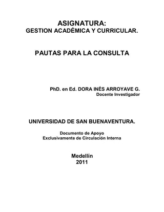 ASIGNATURA:
GESTION ACADÉMICA Y CURRICULAR.


  PAUTAS PARA LA CONSULTA




       PhD. en Ed. DORA INÉS ARROYAVE G.
                             Docente Investigador




UNIVERSIDAD DE SAN BUENAVENTURA.

            Documento de Apoyo
    Exclusivamente de Circulación Interna



                 Medellín
                  2011
 