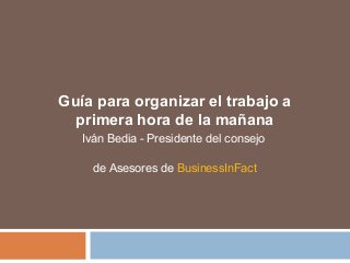 Guía para organizar el trabajo a 
primera hora de la mañana 
Iván Bedia - Presidente del consejo 
de Asesores de BusinessInFact 
 