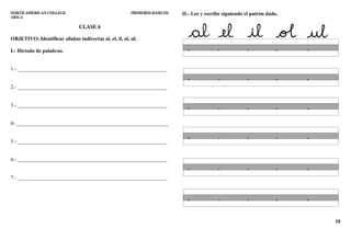 10
NORTH AMERICAN COLLEGE PRIMEROS BÁSICOS
ARICA
CLASE 6
OBJETIVO: Identificar sílabas indirectas al, el, il, ol, ul.
I.- Dictado de palabras.
1.- _________________________________________________________
2.- _________________________________________________________
3.- _________________________________________________________
4- __________________________________________________________
5.- _________________________________________________________
6.- _________________________________________________________
7.- _________________________________________________________
II.- Lee y escribe siguiendo el patrón dado.
 