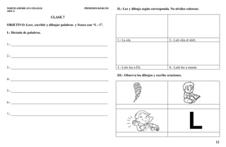 12
NORTH AMERICAN COLLEGE PRIMEROS BÁSICOS
ARICA
CLASE 7
OBJETIVO: Leer, escribir y dibujar palabras y frases con “L - l”.
I.- Dictado de palabras.
1.- _________________________________________________________
2.- _________________________________________________________
3.- _________________________________________________________
4- __________________________________________________________
5.- _________________________________________________________
6.- _________________________________________________________
7.- _________________________________________________________
II.- Lee y dibuja según corresponda. No olvides colorear.
1.- La ola. 2.- Luli olía el alelí.
3.- Lolo lee a Eli. 4.- Lulú lee a mamá.
III.- Observa los dibujos y escribe oraciones.
 