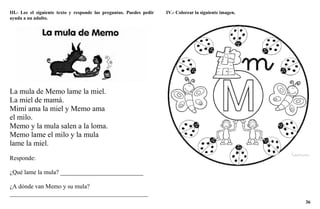36
III.- Lee el siguiente texto y responde las preguntas. Puedes pedir
ayuda a un adulto.
La mula de Memo lame la miel.
La miel de mamá.
Mimí ama la miel y Memo ama
el milo.
Memo y la mula salen a la loma.
Memo lame el milo y la mula
lame la miel.
Responde:
¿Qué lame la mula? ___________________________
¿A dónde van Memo y su mula?
_____________________________________________
IV.- Colorear la siguiente imagen.
 