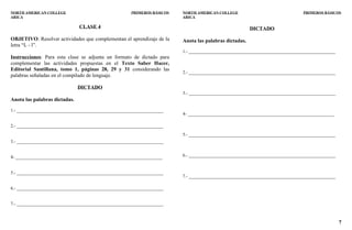 7
NORTH AMERICAN COLLEGE PRIMEROS BÁSICOS
ARICA
CLASE 4
OBJETIVO: Resolver actividades que complementan el aprendizaje de la
letra “L - l”.
Instrucciones: Para esta clase se adjunta un formato de dictado para
complementar las actividades propuestas en el Texto Saber Hacer,
Editorial Santillana, tomo 1, páginas 28, 29 y 31 considerando las
palabras señaladas en el compilado de lenguaje.
DICTADO
Anota las palabras dictadas.
1.- _________________________________________________________________
2.- _________________________________________________________________
3.- _________________________________________________________________
4- _________________________________________________________________
5.- _________________________________________________________________
6.- _________________________________________________________________
7.- _________________________________________________________________
NORTH AMERICAN COLLEGE PRIMEROS BÁSICOS
ARICA
DICTADO
Anota las palabras dictadas.
1.- _________________________________________________________________
2.- _________________________________________________________________
3.- _________________________________________________________________
4- _________________________________________________________________
5.- _________________________________________________________________
6.- _________________________________________________________________
7.- _________________________________________________________________
 