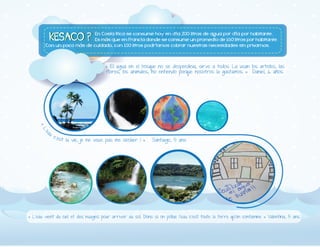 «#El#agua#en#el#bosque#no#se#desperdicia,#sirve#a#todos.#La#usan#los#arboles,#las#
flores,#los#animales,#no#entiendo#porque#nosotros#la#gastamos.#»##Daniel,#6#años.#

# # # # ####

##

##

#

##

##
#
###
# # # #### #

#«#

L'

e

au

#c

' e s t#

la#vie,#je#ne#veux#pas#me#sécher#!#»# #Santiago,#5#ans

##«#L'eau#vient#du#ciel#et#des#nuages#pour#arriver#au#sol.#Donc#si#on#pollue#l'eau#c'est#toute#la#terre#qu'on#contamine#»#Valentina,#5#ans.

 