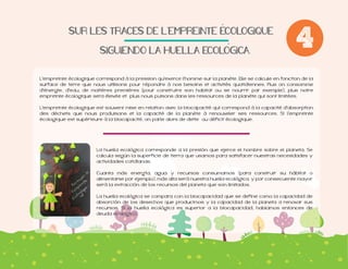 SUR$LES$TRACES$DE$L'EMPREINTE$ECOLOGIQUE
SIGUIENDO$LA$HUELLA$ECOLOGICA.$

4

L'empreinte écologique correspond à la pression qu'exerce l'homme sur la planète. Elle se calcule en fonction de la
surface de terre que nous utilisons pour répondre à nos besoins et activités quotidiennes. Plus on consomme
d'énergie, d'eau, de matières premières (pour construire son habitat ou se nourrir par exemple), plus notre
empreinte écologique sera élevée et plus nous puisons dans les ressources de la planète qui sont limitées.
L'empreinte écologique est souvent mise en relation avec la biocapacité qui correspond à la capacité d'absorption
écologique est supérieure à la biocapacité, on parle alors de dette ou déficit écologique.

calcula según la superficie de tierra que usamos para satisfacer nuestras necesidades y
actividades cotidianas.
Cuanta más energía, agua y recursos consumamos (para construir su hábitat o
alimentarse por ejemplo), más alta será nuestra huella ecológica, y por consecuente mayor
será la extracción de los recursos del planeta que son limitados.
La huella ecológica se compara con la biocapacidad que se define como la capacidad de
absorción de los desechos que producimos y la capacidad de la planeta a renovar sus
deuda ecológica.

 