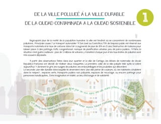 DE$LA$VILLE$POLLUEE$A$LA$VILLE$DURABLE$
DE$LA$CIUDAD$CONTAMINADA$A$LA$CIUDAD$SOSTENIBLE

Regroupant plus de la moitié de la population humaine, la ville est l'endroit où se concentrent de nombreuses

très souvent dépassés.

Republica Francesa ont décidé de réaliser deux maquettes. La première, celle de la ville polluée telle qu'ils la voient
aujourd'hui. Y dominent le gris, les nuages de pollution, les embouteillages et les poubelles qui débordent.
La seconde, une ville durable dans laquelle ils aimeraient vivre. Une ville pleine de couleurs, où les habitants cohabitent
personnes handicapées... Entre imagination et réalité, un lieu d’échange et de solidarité.

«L
a#
v

«La
#g
en

il l e

te

# s e nt#m

# b o t a #ba

ins#polluée».#Lu
#qu’un#jo
ur#
#mo
cia
erais
im
on#
ville
,#5
,#j’a
viv e # d a ns#une#
is
#an
uva
s.
a

lando#todos».#
odriam
ecic
alle,#p
os#
Ow
a#c
a#r
ten
en
n#l
er# m os#basur
#6
e
en
#añ
ra#
su

o s ."

1

 