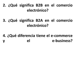 2. ¿Qué significa B2B en el comercio
electrónico?
3. ¿Qué significa B2A en el comercio
electrónico?
4. ¿Qué diferencia tiene el e-commerce
y el e-business?
 