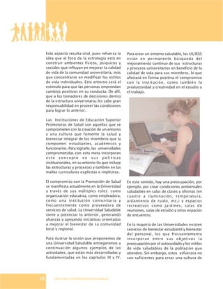 GUÍA PARA UNIVERSIDADES SALUDABLES
Este aspecto resulta vital, pues refuerza la
idea que el foco de la estrategia está en
construir ambientes físicos, psíquicos y
sociales que influyan en mejorar la calidad
de vida de la comunidad universitaria, más
que concentrarse en modificar los estilos
de vida individuales. Este entorno será el
estímulo para que las personas emprendan
cambios positivos en su conducta. De allí,
que a los tomadores de decisiones dentro
de la estructura universitaria, les cabe gran
responsabilidad en proveer las condiciones
para lograr lo anterior.
Las Instituciones de Educación Superior
Promotoras de Salud son aquellas que se
comprometen con la creación de un entorno
y una cultura que fomente la salud y
bienestar integral de los miembros que la
componen: estudiantes, académicos y
funcionarios. Para lograrlo, las universidades
comprometidas con esta meta incorporan
este concepto en sus políticas
institucionales, en su entorno (lo que incluye
las estructuras y procesos) y también en las
mallas curriculares explícitas e implícitas.
El compromiso con la Promoción de Salud
se manifiesta actualmente en la Universidad
a través de sus múltiples roles: como
organización educativa, como empleadora,
como una institución comunitaria y
frecuentemente como proveedora de
servicios de salud. La Universidad Saludable
viene a potenciar lo anterior, generando
alianzas y apoyando iniciativas orientadas
a mejorar el bienestar de su comunidad
local y regional.
Para ilustrar la visión que proponemos de
una Universidad Saludable entregaremos a
continuación algunos ejemplos de las
actividades, que están más desarrolladas y
fundamentadas en los capítulos III y IV.
Para crear un entorno saludable, las US/IESS
están en permanente búsqueda del
mejoramiento continuo de sus estructuras
y procesos universitarios en beneficio de la
calidad de vida para sus miembros, lo que
afectará en forma positiva el compromiso
con la institución, como también la
productividad y creatividad en el estudio y
el trabajo.
En este sentido, hay una preocupación, por
ejemplo, por crear condiciones ambientales
saludables en salas de clases y oficinas (en
cuanto a iluminación, temperatura,
aislamiento de ruido, etc.) y espacios
recreativos como jardines, salas de
reuniones, salas de estudio y otros espacios
de encuentro.
En la mayoría de las Universidades existen
servicios de bienestar estudiantil y bienestar
del personal, los que frecuentemente
incorporan entre sus objetivos la
preocupación por el autocuidado y los estilos
de vida saludables de la población que
atienden. Sin embargo, estos esfuerzos no
son suficientes para crear una cultura de
10
 
