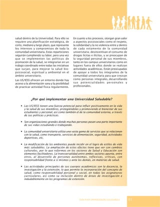 GUÍA PARA UNIVERSIDADES SALUDABLES
¿Por qué implementar una Universidad Saludable?
· Las US/IESS tienen una fuerza potencial para influir positivamente en la vida
y la salud de sus miembros, protegiéndolas y promoviendo el bienestar de sus
estudiantes y personal, así como también el de la comunidad externa, a través
de sus políticas y prácticas.
· Son organizaciones grandes donde muchas personas pasan una parte importante
de sus vidas estudiando o trabajando.
· La comunidad universitaria utiliza una vasta gama de servicios que se relacionan
con la salud, como transporte, servicios de alimentación, seguridad, actividades
deportivas, etc.
· La modificación de los ambientes puede incidir en el logro de estilos de vida
más saludables. La ampliación de estos efectos tiene que ver con cambios
culturales, por lo que reformas en los sectores de Salud y Educación son
elementos facilitadores. La transversalidad entre ambos sectores apunta, entre
otros, al desarrollo de personas autónomas, reflexivas, críticas, con
responsabilidad frente a sí mismos y ante los demás, en materias de salud.
· Las actividades principales de sus cuerpos académicos son la docencia, la
investigación y la extensión, lo que permite la incorporación del concepto de
salud, como responsabilidad personal y social, en todas las asignaturas
curriculares, así como su inclusión dentro de áreas de investigación e
indudablemente en los programas de extensión.
salud dentro de la Universidad. Para ello se
requiere una planificación estratégica, de
corto, mediano y largo plazo, que represente
los intereses y compromisos de toda la
comunidad universitaria. Estas reparticiones
seguirán cumpliendo su labor, pero una vez
que se implementen las políticas de
promoción de la salud, se integrarían en un
trabajo coordinado entre todas las iniciativas
que surjan, para mejorar la salud bio-
psicosocial, espiritual y ambiental en el
ámbito universitario.
Las US/IESS ofrecen un entorno donde hay
acceso a la alimentación sana y la posibilidad
de practicar actividad física regularmente.
En cuanto a los procesos, otorgan gran valor
a aspectos psicosociales como el respeto,
la solidaridad y la no violencia entre y dentro
de cada estamento de la comunidad
universitaria; desincentivan el consumo de
drogas lícitas e ilícitas, y se preocupan de
la seguridad personal de sus miembros,
tanto en los campus universitarios como en
lugares fuera de ellos donde se realizan
actividades académicas. Están preocupadas
de apoyar a todos los integrantes de la
comunidad universitaria para que crezcan
como personas integrales, desarrollando
sus potencialidades personales y
profesionales.
11
 