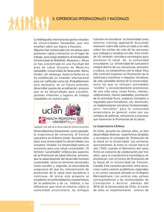 GUÍA PARA UNIVERSIDADES SALUDABLES
La bibliografía internacional aporta estudios
de Universidades Saludables que nos
enseñan sobre sus logros y fracasos.
Algunos han comenzado con iniciativas para
promover salud y bienestar en el lugar de
trabajo, para luego ampliarse al estudiantado
(Universidad de Bielefeld, Alemania ). Otros
se han concentrado en una Facultad del
área de salud (Escuela de Medicina
Saludable, Universidad de Newcastle, Reino
Unido). Sin embargo, hasta la fecha no se
ha establecido un estándar internacional
para ser calificada como tal. Probablemente
será necesario, en un futuro próximo,
desarrollar pautas de acreditación, proceso
que se ha desarrollado para escuelas,
jardines infantiles y lugares de trabajo
saludables en nuestro país.
Desarrollaremos brevemente, como ejemplo,
la experiencia de University of Central
Lancashire en el Reino Unido. Durante ocho
años esta Universidad ha desarrollado una
iniciativa titulada “La Universidad como un
escenario para una salud sustentable”. El
término “sustentable” enfatiza dos aspectos
de la Promoción de Salud efectiva: primero,
que la salud depende del desarrollo humano
sustentable, tanto en términos personales
como sociales y, segundo, la necesidad de
asegurarse de que las intervenciones de
promoción de la salud sean duraderas y
continuas. Al iniciar este proyecto se
estudiaron en profundidad las características
de la población y de su hábitat, y las
influencias que tiene el entorno sobre la
comunidad universitaria. Su enfoque
II. EXPERIENCIAS INTERNACIONALES Y NACIONALES
consiste en considerar la Universidad como
entorno (setting approach) buscando
intervenir sobre ella como un todo y no sólo
sobre los estilos de vida de las personas
que trabajan y estudian en ella. Esta visión
de US también considera estrategias para
promover la salud de la comunidad
circundante. La Universidad de Lancashire
integró dentro de sus estructuras, procesos
y cultura, un compromiso con la salud. Para
ello contrató expertos en Promoción de la
Salud para coordinar e impulsar iniciativas
de vida saludable dentro de la Universidad,
entre las que se incluyen actividades
“visibles” y reconocidamente promotoras
de una vida sana, como ferias, charlas,
celebraciones, menús saludables, promoción
de la actividad física, espacios limitados y
regulados para fumadores, etc. Asimismo,
se implementaron iniciativas fundamentales
pero “invisibles” para la comunidad
universitaria en general, como son sus
cambios de políticas, estructuras y procesos
que favorecen la Promoción de la Salud.
La Experiencia Chilena
En Chile, durante los últimos años, se han
desarrollado diversas experiencias dirigidas
a incorporar el concepto de Promoción de
la Salud en la Universidad. Los primeros
acercamientos al tema se inician hacia el
año 1999, cuando el Ministerio del ramo
firmó un convenio de colaboración por tres
años, para la transferencia tecnológica en
promoción, con el Centro de Promoción de
la Salud de la Universidad de Toronto,
Canadá. Este convenio permitió, entre otros,
crear cuatro centros académicos regionales
y un centro nacional ubicado en la Región
Metropolitana. Los centros más activos
correspondieron a las Universidades de
Concepción y Austral, además del
INTA de la Universidad de Chile. A través
de ellos se implementaron centros de
12
Logotipos sitio web de la Universidad de Central Lancashire
 