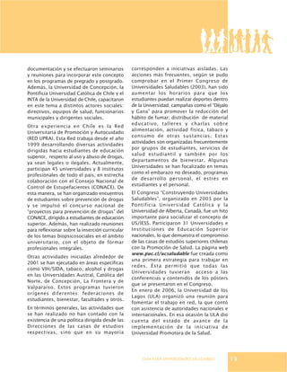 GUÍA PARA UNIVERSIDADES SALUDABLES
documentación y se efectuaron seminarios
y reuniones para incorporar este concepto
en los programas de pregrado y postgrado.
Además, la Universidad de Concepción, la
Pontificia Universidad Católica de Chile y el
INTA de la Universidad de Chile, capacitaron
en este tema a distintos actores sociales:
directivos, equipos de salud, funcionarios
municipales y dirigentes sociales.
Otra experiencia en Chile es la Red
Universitaria de Promoción y Autocuidado
(RED UPRA). Esta Red trabaja desde el año
1999 desarrollando diversas actividades
dirigidas hacia estudiantes de educación
superior, respecto al uso y abuso de drogas,
ya sean legales o ilegales. Actualmente,
participan 45 universidades y 8 institutos
profesionales de todo el país, en estrecha
colaboración con el Consejo Nacional de
Control de Estupefacientes (CONACE). De
esta manera, se han organizado encuentros
de estudiantes sobre prevención de drogas
y se impulsó el concurso nacional de
“proyectos para prevención de drogas” del
CONACE, dirigido a estudiantes de educación
superior. Además, han realizado reuniones
para reflexionar sobre la inserción curricular
de los temas biopsicosociales en el ámbito
universitario, con el objeto de formar
profesionales integrales.
Otras actividades iniciadas alrededor de
2001 se han ejecutado en áreas específicas
como VIH/SIDA, tabaco, alcohol y drogas
en las Universidades Austral, Católica del
Norte, de Concepción, La Frontera y de
Valparaíso. Estos programas tuvieron
orígenes diferentes: federaciones de
estudiantes, bienestar, facultades y otros.
En términos generales, las actividades que
se han realizado no han contado con la
existencia de una política dirigida desde las
Direcciones de las casas de estudios
respectivas, sino que en su mayoría
corresponden a iniciativas aisladas. Las
acciones más frecuentes, según se pudo
comprobar en el Primer Congreso de
Universidades Saludables (2003), han sido
aumentar los horarios para que los
estudiantes puedan realizar deportes dentro
de la Universidad; campañas como el “Déjalo
y Gana” para promover la reducción del
hábito de fumar; distribución de material
educativo, talleres y charlas sobre
alimentación, actividad física, tabaco y
consumo de otras sustancias. Estas
actividades son organizadas frecuentemente
por grupos de estudiantes, servicios de
salud estudiantil y también por los
departamentos de bienestar. Algunas
Universidades se han focalizado en temas
como el embarazo no deseado, programas
de desarrollo personal, el estrés en
estudiantes y el personal.
El Congreso “Construyendo Universidades
Saludables”, organizado en 2003 por la
Pontificia Universidad Católica y la
Universidad de Alberta, Canadá, fue un hito
importante para socializar el concepto de
US/IESS. Participaron 31 Universidades e
Instituciones de Educación Superior
nacionales, lo que demuestra el compromiso
de las casas de estudios superiores chilenas
con la Promoción de Salud. La página web
www.puc.cl/ucsaludable fue creada como
una primera estrategia para trabajar en
redes. Ésta permitió que todas las
Universidades tuvieran acceso a las
conferencias y contenidos de los pósters
que se presentaron en el Congreso.
En enero de 2006, la Universidad de los
Lagos (ULA) organizó una reunión para
fomentar el trabajo en red, la que contó
con asistencia de autoridades nacionales e
internacionales. En esa ocasión la ULA dio
cuenta del estado de avance de la
implementación de la iniciativa de
Universidad Promotora de la Salud.
13
 