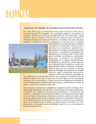 GUÍA PARA UNIVERSIDADES SALUDABLES
Experiencia “UC Saludable” de la Pontificia Universidad Católica de Chile
En el año 2000 surge en la Pontificia Universidad Católica de Chile (UC) la
iniciativa llamada “UC Saludable”, con un enfoque integral y comunitario. La
iniciativa, liderada por la Escuela de Enfermería de esa Universidad, surgió
cuando el Rector encargó a esta Escuela una propuesta para incorporar la
Promoción de Salud en la cultura universitaria. Los primeros tres años estuvieron
dirigidos a identificar acciones, programas y proyectos que se estaban
desarrollando en la Universidad, que contribuían
a promover la salud física, mental, social o
espiritual de estudiantes, académicos y
funcionarios. Este esfuerzo permitió descubrir
que existía un sinnúmero de actividades que
contribuían a la Promoción de la Salud, pero
que no estaban coordinadas y reconocidas
como tales. El proyecto “UC Saludable”,
conformado por un equipo interdisciplinario
de académicos, funcionarios y representantes
de la Federación de Estudiantes, realizó una
encuesta sobre estilos de vida de los estudiantes.
Sobre la base de sus resultados se decidió
impulsar estrategias para fomentar la actividad
física en toda la comunidad universitaria;
mejorar la oferta de alimentos saludables en
las cafeterías de la Universidad e iniciar una campaña de ambiente libre de
humo de tabaco. Para ello se contó con un fuerte apoyo de las autoridades
superiores de la Universidad y el apoyo técnico de la Organización Mundial de
la Salud/Organización Panamericana de la Salud y del Ministerio de Salud de
Chile, a través de su programa Vida Chile.
Recientemente, el proyecto UC Saludable se incorporó al plan estratégico de la
Universidad, liderado por la Pro Rectoría y coordinado por la Escuela de Enfermería.
Se planificó este cambio de estructura para garantizar la incorporación del
concepto y la filosofía de la Promoción de Salud en la cultura de la Universidad,
en sus políticas institucionales, estructuras, procesos y planes de estudio, para
así lograr mejores estilos de vida y bienestar dentro de la comunidad universitaria.
Esto también facilitará la articulación de todas las iniciativas que surgieran a
favor de la Promoción de la Salud en la Universidad, de acuerdo a un Plan
Quinquenal consensuado con las autoridades superiores, con un presupuesto
específico para este fin.
14
 