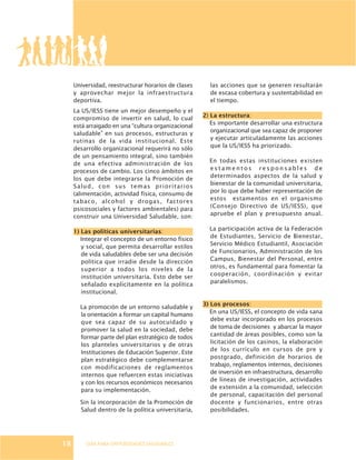 GUÍA PARA UNIVERSIDADES SALUDABLES
Universidad, reestructurar horarios de clases
y aprovechar mejor la infraestructura
deportiva.
La US/IESS tiene un mejor desempeño y el
compromiso de invertir en salud, lo cual
está arraigado en una “cultura organizacional
saludable” en sus procesos, estructuras y
rutinas de la vida institucional. Este
desarrollo organizacional requerirá no sólo
de un pensamiento integral, sino también
de una efectiva administración de los
procesos de cambio. Los cinco ámbitos en
los que debe integrarse la Promoción de
Salud, con sus temas prioritarios
(alimentación, actividad física, consumo de
tabaco, alcohol y drogas, factores
psicosociales y factores ambientales) para
construir una Universidad Saludable, son:
1) Las políticas universitarias:
Integrar el concepto de un entorno físico
y social, que permita desarrollar estilos
de vida saludables debe ser una decisión
política que irradie desde la dirección
superior a todos los niveles de la
institución universitaria. Esto debe ser
señalado explícitamente en la política
institucional.
La promoción de un entorno saludable y
la orientación a formar un capital humano
que sea capaz de su autocuidado y
promover la salud en la sociedad, debe
formar parte del plan estratégico de todos
los planteles universitarios y de otras
Instituciones de Educación Superior. Este
plan estratégico debe complementarse
con modificaciones de reglamentos
internos que refuercen estas iniciativas
y con los recursos económicos necesarios
para su implementación.
Sin la incorporación de la Promoción de
Salud dentro de la política universitaria,
las acciones que se generen resultarán
de escasa cobertura y sustentabilidad en
el tiempo.
2) La estructura:
Es importante desarrollar una estructura
organizacional que sea capaz de proponer
y ejecutar articuladamente las acciones
que la US/IESS ha priorizado.
En todas estas instituciones existen
e s t a m e n t o s r e s p o n s a b l e s d e
determinados aspectos de la salud y
bienestar de la comunidad universitaria,
por lo que debe haber representación de
estos estamentos en el organismo
(Consejo Directivo de US/IESS), que
apruebe el plan y presupuesto anual.
La participación activa de la Federación
de Estudiantes, Servicio de Bienestar,
Servicio Médico Estudiantil, Asociación
de Funcionarios, Administración de los
Campus, Bienestar del Personal, entre
otros, es fundamental para fomentar la
cooperación, coordinación y evitar
paralelismos.
3) Los procesos:
En una US/IESS, el concepto de vida sana
debe estar incorporado en los procesos
de toma de decisiones y abarcar la mayor
cantidad de áreas posibles, como son la
licitación de los casinos, la elaboración
de los currículo en cursos de pre y
postgrado, definición de horarios de
trabajo, reglamentos internos, decisiones
de inversión en infraestructura, desarrollo
de líneas de investigación, actividades
de extensión a la comunidad, selección
de personal, capacitación del personal
docente y funcionarios, entre otras
posibilidades.
18
 