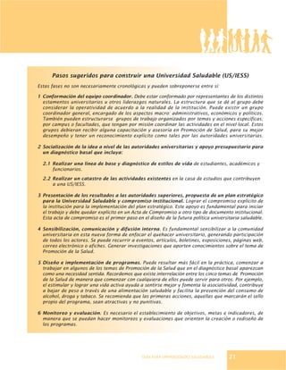 GUÍA PARA UNIVERSIDADES SALUDABLES
Pasos sugeridos para construir una Universidad Saludable (US/IESS)
Estas fases no son necesariamente cronológicas y pueden sobreponerse entre sí:
1 Conformación del equipo coordinador. Debe estar conformado por representantes de los distintos
estamentos universitarios u otros liderazgos naturales. La estructura que se dé al grupo debe
considerar la operatividad de acuerdo a la realidad de la institución. Puede existir un grupo
coordinador general, encargado de los aspectos macro: administrativos, económicos y políticos.
También pueden estructurarse grupos de trabajo organizados por temas y acciones específicas;
por campus o facultades, que tengan por misión coordinar las actividades en el nivel local. Estos
grupos debieran recibir alguna capacitación y asesoría en Promoción de Salud, para su mejor
desempeño y tener un reconocimiento explícito como tales por las autoridades universitarias.
2 Socialización de la idea a nivel de las autoridades universitarias y apoyo presupuestario para
un diagnóstico basal que incluya:
2.1 Realizar una línea de base y diagnóstico de estilos de vida de estudiantes, académicos y
funcionarios.
2.2 Realizar un catastro de las actividades existentes en la casa de estudios que contribuyen
a una US/IESS.
3 Presentación de los resultados a las autoridades superiores, propuesta de un plan estratégico
para la Universidad Saludable y compromiso institucional. Lograr el compromiso explícito de
la institución para la implementación del plan estratégico. Este apoyo es fundamental para iniciar
el trabajo y debe quedar explícito en un Acta de Compromiso u otro tipo de documento institucional.
Esta acta de compromiso es el primer paso en el diseño de la futura política universitaria saludable.
4 Sensibilización, comunicación y difusión interna. Es fundamental sensibilizar a la comunidad
universitaria en esta nueva forma de enfocar el quehacer universitario, generando participación
de todos los actores. Se puede recurrir a eventos, artículos, boletines, exposiciones, páginas web,
correo electrónico o afiches. Generar investigaciones que aporten conocimientos sobre el tema de
Promoción de la Salud.
5 Diseño e implementación de programas. Puede resultar más fácil en la práctica, comenzar a
trabajar en algunos de los temas de Promoción de la Salud que en el diagnóstico basal aparezcan
como una necesidad sentida. Recordemos que existe interrelación entre los cinco temas de Promoción
de la Salud de manera que comenzar con cualquiera de ellos puede servir para otros. Por ejemplo,
el estimular y lograr una vida activa ayuda a sentirse mejor y fomenta la asociatividad, contribuye
a bajar de peso a través de una alimentación saludable y facilita la prevención del consumo de
alcohol, droga y tabaco. Se recomienda que las primeras acciones, aquellas que marcarán el sello
propio del programa, sean atractivas y no punitivas.
6 Monitoreo y evaluación. Es necesario el establecimiento de objetivos, metas e indicadores, de
manera que se puedan hacer monitoreos y evaluaciones que orienten la creación o rediseño de
los programas.
21
 