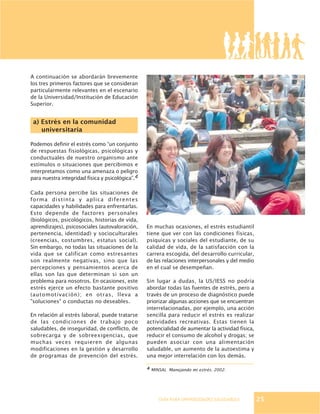 GUÍA PARA UNIVERSIDADES SALUDABLES
A continuación se abordarán brevemente
los tres primeros factores que se consideran
particularmente relevantes en el escenario
de la Universidad/Institución de Educación
Superior.
a) Estrés en la comunidad
universitaria
Podemos definir el estrés como “un conjunto
de respuestas fisiológicas, psicológicas y
conductuales de nuestro organismo ante
estímulos o situaciones que percibimos e
interpretamos como una amenaza o peligro
para nuestra integridad física y psicológica”.4
Cada persona percibe las situaciones de
forma distinta y aplica diferentes
capacidades y habilidades para enfrentarlas.
Esto depende de factores personales
(biológicos, psicológicos, historias de vida,
aprendizajes), psicosociales (autovaloración,
pertenencia, identidad) y socioculturales
(creencias, costumbres, estatus social).
Sin embargo, no todas las situaciones de la
vida que se califican como estresantes
son realmente negativas, sino que las
percepciones y pensamientos acerca de
ellas son las que determinan si son un
problema para nosotros. En ocasiones, este
estrés ejerce un efecto bastante positivo
(automotivación); en otras, lleva a
"soluciones" o conductas no deseables.
En relación al estrés laboral, puede tratarse
de las condiciones de trabajo poco
saludables, de inseguridad, de conflicto, de
sobrecarga y de sobreexigencias, que
muchas veces requieren de algunas
modificaciones en la gestión y desarrollo
de programas de prevención del estrés.
En muchas ocasiones, el estrés estudiantil
tiene que ver con las condiciones físicas,
psíquicas y sociales del estudiante, de su
calidad de vida, de la satisfacción con la
carrera escogida, del desarrollo curricular,
de las relaciones interpersonales y del medio
en el cual se desempeñan.
Sin lugar a dudas, la US/IESS no podría
abordar todas las fuentes de estrés, pero a
través de un proceso de diagnóstico puede
priorizar algunas acciones que se encuentran
interrelacionadas, por ejemplo, una acción
sencilla para reducir el estrés es realizar
actividades recreativas. Estas tienen la
potencialidad de aumentar la actividad física,
reducir el consumo de alcohol y drogas; se
pueden asociar con una alimentación
saludable, un aumento de la autoestima y
una mejor interrelación con los demás.
4 MINSAL Manejando mi estrés. 2002.
25
 