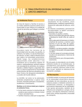 GUÍA PARA UNIVERSIDADES SALUDABLES
a) Ambiente físico
Se trata de mejorar y facilitar el acceso a
un medio ambiente atractivo dentro de la
Universidad, lo que influye en la calidad de
vida de las personas que trabajan y estudian
allí.
Considera tanto los terrenos de la
Universidad como las aulas, los pasillos, la
cafetería, los baños, la sala de fotocopias,
las oficinas, es decir, toda la infraestructura
que rodea a la comunidad universitaria.
Desde luego, los establecimientos
educacionales están adscritos a los
estándares de la normativa vigente en
materia medioambiental, sanitaria (relativa
a la inocuidad de los alimentos, los residuos
líquidos y sólidos) higiene y seguridad. Aún
más, la salud ocupacional ha incorporado
conocimientos de diversas disciplinas para
hacer frente a los desajustes psicológicos
y sociales del mundo laboral.
La US/IESS, tal como se ha planteado,
pretende complementar y superar estas
acciones, haciendo partícipes a estudiantes,
académicos y funcionarios.
Medidas en la Universidad para mejorar
el ambiente físico.
· En las áreas externas la construcción de
senderos para caminar y ciclovías invitan
a hacer actividad física.
· Facilitar el acceso y velar por la seguridad
IV. TEMAS ESTRATÉGICOS EN UNA UNIVERSIDAD SALUDABLE
2. ASPECTOS AMBIENTALES
de toda la comunidad universitaria con
pasamanos en las escaleras, pisos
antideslizantes, mobiliario ergonométrico,
disposición adecuada de basuras, entre
otros.
· En relación a estudiantes y personal con
discapacidades se deben considerar
elementos tales como:
- barandas en pasillos y baños;
- barras en los baños para permitir alzarse
y desplazarse desde sillas de rueda al
WC;
- altura adecuada de lavamanos en baños;
- amplitud de puertas y caminos para
permitir el uso de sillas de ruedas;
- ubicación y altura adecuada de teléfonos
públicos;
- señalética, con letras grandes y ubicadas
en lugares destacados (discapacidades
visuales);
- si no hay rampa en la entrada principal,
escalera con pasamanos o barreras de
protección;
- estacionamiento para discapacitados;
- ascensores.
Por otra parte, la interrelación con el medio
ambiente resulta ser un estímulo para la
actividad física, para planificar actividades
tanto en espacios interiores como al aire
libre, lo que también se relaciona con la
recreación y ecología.
b) Recreación.
La US/IESS también se preocupa de fomentar
en la comunidad universitaria diversas
actividades de esta naturaleza, ya sea en
espacios propios o mediante convenios en
instalaciones externas. La búsqueda y
participación dependerá de las habilidades
y los gustos personales, también de la
influencia de compañeros y amigos, de las
parejas y de algunos elementos externos
como costo, tiempo disponible y necesidad
de transporte.
28
Estacionamientos seguros para bicicletas
 