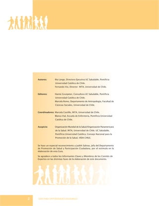 GUÍA PARA UNIVERSIDADES SALUDABLES2
Autores: Ilta Lange, Directora Ejecutiva UC Saludable, Pontificia
Universidad Católica de Chile.
Fernando Vio, Director INTA, Universidad de Chile.
Editores: Hanne Grunpeter, Consultora UC Saludable, Pontificia
Universidad Católica de Chile.
Marcela Romo, Departamento de Antropología, Facultad de
Ciencias Sociales, Universidad de Chile.
Coordinadores: Marcela Castillo, INTA, Universidad de Chile.
Blanca Vial, Escuela de Enfermería, Pontificia Universidad
Católica de Chile.
Auspicio: Organización Mundial de la Salud/Organización Panamericana
de la Salud; INTA, Universidad de Chile; UC Saludable,
Pontificia Universidad Católica; Consejo Nacional para la
Promoción de la Salud, VIDA CHILE.
Se hace un especial reconocimiento a Judith Salinas, Jefa del Departamento
de Promoción de Salud y Participación Ciudadana, por el estímulo en la
elaboración de esta Guía.
Se agradece a todos los Informantes Claves y Miembros de los Comités de
Expertos en las distintas fases de la elaboración de este documento.
 