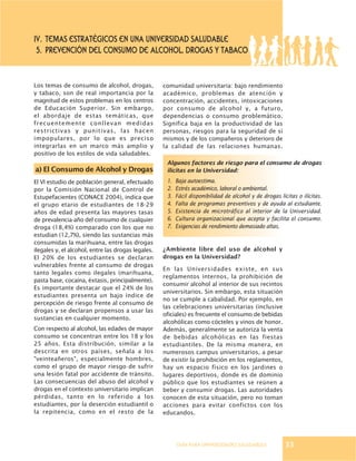 GUÍA PARA UNIVERSIDADES SALUDABLES
IV. Temas estratégicos EN UNA UNIVERSIDAD SALUDABLE
5. PREVENCIÓN DEL CONSUMO DE ALCOHOL, DROGAS y TABACO
Los temas de consumo de alcohol, drogas,
y tabaco, son de real importancia por la
magnitud de estos problemas en los centros
de Educación Superior. Sin embargo,
el abordaje de estas temáticas, que
frecuentemente conllevan medidas
restrictivas y punitivas, las hacen
impopulares, por lo que es preciso
integrarlas en un marco más amplio y
positivo de los estilos de vida saludables.
a) El Consumo de Alcohol y Drogas
El VI estudio de población general, efectuado
por la Comisión Nacional de Control de
Estupefacientes (CONACE 2004), indica que
el grupo etario de estudiantes de 18-29
años de edad presenta las mayores tasas
de prevalencia-año del consumo de cualquier
droga (18,4%) comparado con los que no
estudian (12,7%), siendo las sustancias más
consumidas la marihuana, entre las drogas
ilegales y, el alcohol, entre las drogas legales.
El 20% de los estudiantes se declaran
vulnerables frente al consumo de drogas
tanto legales como ilegales (marihuana,
pasta base, cocaína, éxtasis, principalmente).
Es importante destacar que el 24% de los
estudiantes presenta un bajo índice de
percepción de riesgo frente al consumo de
drogas y se declaran propensos a usar las
sustancias en cualquier momento.
Con respecto al alcohol, las edades de mayor
consumo se concentran entre los 18 y los
25 años. Esta distribución, similar a la
descrita en otros países, señala a los
"veinteañeros", especialmente hombres,
como el grupo de mayor riesgo de sufrir
una lesión fatal por accidente de tránsito.
Las consecuencias del abuso del alcohol y
drogas en el contexto universitario implican
pérdidas, tanto en lo referido a los
estudiantes, por la deserción estudiantil o
la repitencia, como en el resto de la
comunidad universitaria: bajo rendimiento
académico, problemas de atención y
concentración, accidentes, intoxicaciones
por consumo de alcohol y, a futuro,
dependencias o consumo problemático.
Significa baja en la productividad de las
personas, riesgos para la seguridad de sí
mismos y de los compañeros y deterioro de
la calidad de las relaciones humanas.
¿Ambiente libre del uso de alcohol y
drogas en la Universidad?
En las Universidades existe, en sus
reglamentos internos, la prohibición de
consumir alcohol al interior de sus recintos
universitarios. Sin embargo, esta situación
no se cumple a cabalidad. Por ejemplo, en
las celebraciones universitarias (inclusive
oficiales) es frecuente el consumo de bebidas
alcohólicas como cócteles y vinos de honor.
Además, generalmente se autoriza la venta
de bebidas alcohólicas en las fiestas
estudiantiles. De la misma manera, en
numerosos campus universitarios, a pesar
de existir la prohibición en los reglamentos,
hay un espacio físico en los jardines o
lugares deportivos, donde es de dominio
público que los estudiantes se reúnen a
beber y consumir drogas. Las autoridades
conocen de esta situación, pero no toman
acciones para evitar confictos con los
educandos.
Algunos factores de riesgo para el consumo de drogas
ilícitas en la Universidad:
1. Baja autoestima.
2. Estrés académico, laboral o ambiental.
3. Fácil disponibilidad de alcohol y de drogas lícitas o ilícitas.
4. Falta de programas preventivos y de ayuda al estudiante.
5. Existencia de microtráfico al interior de la Universidad.
6. Cultura organizacional que acepta y facilita el consumo.
7. Exigencias de rendimiento demasiado altas.
33
 