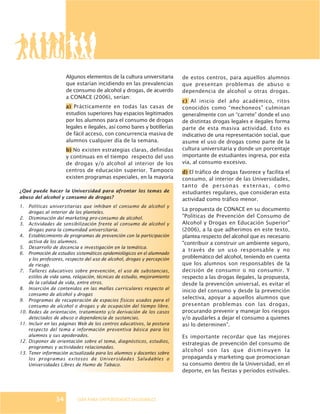 GUÍA PARA UNIVERSIDADES SALUDABLES
Algunos elementos de la cultura universitaria
que estarían incidiendo en las prevalencias
de consumo de alcohol y drogas, de acuerdo
a CONACE (2006), serían:
a) Prácticamente en todas las casas de
estudios superiores hay espacios legitimados
por los alumnos para el consumo de drogas
legales e ilegales, así como bares y botillerías
de fácil acceso, con concurrencia masiva de
alumnos cualquier día de la semana.
b) No existen estrategias claras, definidas
y continuas en el tiempo respecto del uso
de drogas y/o alcohol al interior de los
centros de educación superior. Tampoco
existen programas especiales, en la mayoría
de estos centros, para aquellos alumnos
que presentan problemas de abuso o
dependencia de alcohol u otras drogas.
c) Al inicio del año académico, ritos
conocidos como “mechoneos” culminan
generalmente con un “carrete” donde el uso
de distintas drogas legales e ilegales forma
parte de esta masiva actividad. Esto es
indicativo de una representación social, que
asume el uso de drogas como parte de la
cultura universitaria y donde un porcentaje
importante de estudiantes ingresa, por esta
vía, al consumo excesivo.
d) El tráfico de drogas favorece y facilita el
consumo, al interior de las Universidades,
tanto de personas externas, como
estudiantes regulares, que consideran esta
actividad como tráfico menor.
La propuesta de CONACE en su documento
"Políticas de Prevención del Consumo de
Alcohol y Drogas en Educación Superior"
(2006), a la que adherimos en este texto,
plantea respecto del alcohol que es necesario
"contribuir a construir un ambiente seguro,
a través de un uso responsable y no
problemático del alcohol, teniendo en cuenta
que los alumnos son responsables de la
decisión de consumir o no consumir. Y
respecto a las drogas ilegales, la propuesta,
desde la prevención universal, es evitar el
inicio del consumo y desde la prevención
selectiva, apoyar a aquellos alumnos que
presentan problemas con las drogas,
procurando prevenir y manejar los riesgos
y/o ayudarles a dejar el consumo a quienes
así lo determinen”.
Es importante recordar que las mejores
estrategias de prevención del consumo de
alcohol son las que disminuyen la
propaganda y marketing que promocionan
su consumo dentro de la Universidad, en el
deporte, en las fiestas y períodos estivales.
¿Qué puede hacer la Universidad para afrontar los temas de
abuso del alcohol y consumo de drogas?
1. Políticas universitarias que inhiban el consumo de alcohol y
drogas al interior de los planteles.
2. Disminución del marketing pro-consumo de alcohol.
3. Actividades de sensibilización frente al consumo de alcohol y
drogas para la comunidad universitaria.
4. Establecimiento de programas de prevención con la participación
activa de los alumnos.
5. Desarrollo de docencia e investigación en la temática.
6. Promoción de estudios sistemáticos epidemiológicos en el alumnado
y los profesores, respecto del uso de alcohol, drogas y percepción
de riesgo.
7. Talleres educativos sobre prevención, el uso de substancias,
estilos de vida sana, relajación, técnicas de estudio, mejoramiento
de la calidad de vida, entre otros.
8. Inserción de contenidos en las mallas curriculares respecto al
consumo de alcohol y drogas
9. Programas de recuperación de espacios físicos usados para el
consumo de alcohol o drogas y de ocupación del tiempo libre.
10. Redes de orientación, tratamiento y/o derivación de los casos
detectados de abuso o dependencia de sustancias.
11. Incluir en las páginas Web de los centros educativos, la postura
respecto del tema e información preventiva básica para los
alumnos y sus apoderados.
12. Disponer de orientación sobre el tema, diagnósticos, estudios,
programas y actividades relacionadas.
13. Tener información actualizada para los alumnos y docentes sobre
los programas exitosos de Universidades Saludables o
Universidades Libres de Humo de Tabaco.
34
 
