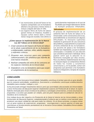 GUÍA PARA UNIVERSIDADES SALUDABLES
¿Cómo apoyar la implementación de la Nueva
Ley del Tabaco en la Universidad?
1. Crear conciencia del impacto del humo de tabaco
en la salud, especialmente de los no fumadores
y embarazadas, nodrizas, niños, adultos mayores
y enfermos crónicos.
2. Disponer más recursos para una campaña
comunicacional y de señalética que informe de
esta nueva situación.
3. Realizar campañas de retiro de los ceniceros en
los espacios interiores de la Universidad.
4. Empoderar a los no fumadores para que exijan
el cumplimiento de la normativa.
particularmente importante en el caso de
facultades que tengan laboratorios donde
se manejen productos inflamables.
Dificultades
El proceso de implementación de un
ambiente libre de humo de tabaco en la
Universidad, como consecuencia de la Ley,
previsiblemente se encontrará con algunas
dificultades. Es necesario superarlas
mediante la generación de una conciencia
del problema, especialmente la exposición
al humo ambiental de los no fumadores.
Las acciones de apoyo a los fumadores
también son importantes, ya que se sentirán
amenazados e invadidos en una elección
que consideran personal e individual. Otros
podrán sentir que la adicción no es
fácilmente manejable por ellos mismos.
Para una efectiva implementación de la ley
es necesario lograr un compromiso efectivo
de todos los niveles y estamentos
universitarios y, en lo posible, contar con
programas que permitan a los fumadores
severos la integración a terapias de cesación
tabáquica.
Se espera que esta Guía para Universidades Saludables constituya el primer paso de un gran desafío:
que en conjunto autoridades, académicos, funcionarios y estudiantes construyan establecimientos
saludables para estudiar, trabajar y vivir.
Se ha procurado entregar lineamientos básicos para que autoridades educacionales de Universidades
y otras Instituciones de Educación Superior implementen aspectos de Promoción de la Salud. Se espera
haberles motivado para incluir el tema en las políticas y estrategias universitarias, a través de proyectos,
programas o acciones que pueden ser simples, pero de gran impacto para la calidad de vida de los
miembros de la institución.
Este trabajo busca dar impulso a la Promoción de la Salud al interior de las Universidades y otras
Instituciones de Educación Superior, complementando el esfuerzo que se realiza a nivel nacional, para
promover una mejor calidad de vida para todos los chilenos. En un futuro próximo, se espera contar
con un gran número de experiencias, programas, investigaciones y nuevos aportes al tema que
contribuyan al fortalecimiento permanente de la Iniciativa Universidades Saludables/Universidades
Promotoras de Salud.
36
§ Las restricciones al acto de fumar en los
espacios compartidos con no fumadores
alientan a los personas a fumar menos o
incluso a dejarlo del todo (4-10%).
§ Los lugares libres de humo de tabaco
gastan menos en limpieza; muebles y
equipos sufren menor daño y tienen
menor riesgo de incendio. Esto último es
CONCLUSIÓN
 