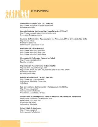 GUÍA PARA UNIVERSIDADES SALUDABLES
SITIOS DE INTERNET
Acción Social Empresarial (ACCION RSE)
http://www.accinorse.cl/home/guias.html
Empresa saludable
Consejo Nacional de Control de Estupefacientes (CONACE)
http://www.conacedrogas.cl/inicio/index.php
Prevención Drogas y Alcohol
Instituto de Nutrición y Tecnología de los Alimentos. (INTA) Universidad de Chile
http://www.inta.cl
Promoción de Salud
Alimentación y actividad física
Ministerio de Salud (MINSAL)
http://www.minsal.cl - Conasida
http://www.minsal.cl - Nutrición
http://www.minsal.cl - Vida Sana
Observatorio Chileno de Equidad en Salud
http://www.equidadchile.cl
Equidad en salud
Organización Panamericana de Salud (OPS)
http://pahoo.org/default_spa.htm
http://www.bvsde.ops-oms.org/sde/ops-sde/bv-escuelas.shtml
Promoción de Salud
Escuelas Saludables
Pontificia Universidad Católica de Chile
http://www.puc.cl/ucsaludable
Universidad Saludable Congresos
Vida Sana
Red Universitaria de Promoción y Autocuidado (Red UPRA)
http://www.redupra.cl
Universidades Saludables
Prevención: sexualidad y drogas
Universidad de Concepción. Centro de Recursos de Promoción de la Salud
www2.udec.cl/promesa/nuevoindex.htm
www2.udec.cl/~saludfam/
Promoción de Salud
Universidad Saludable
Universidad de Los Lagos
http://www.redups.cl
Universidades Saludables
38
 