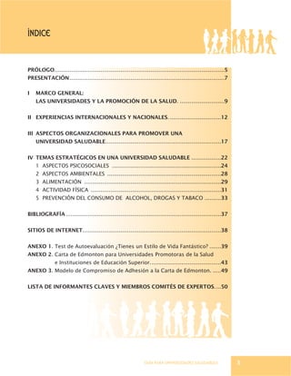 GUÍA PARA UNIVERSIDADES SALUDABLES
PRÓLOGO.......................................................................................................5
PRESENTACIÓN..............................................................................................7
I MARCO GENERAL:
LAS UNIVERSIDADES Y LA PROMOCIÓN DE LA SALUD. ...........................9
II EXPERIENCIAS INTERNACIONALES Y NACIONALES................................12
III ASPECTOS ORGANIZACIONALES PARA PROMOVER UNA
UNIVERSIDAD SALUDABLE......................................................................17
IV TEMAS ESTRATÉGICOS EN UNA UNIVERSIDAD SALUDABLE ..................22
1 ASPECTOS PSICOSOCIALES ..................................................................24
2 ASPECTOS AMBIENTALES .....................................................................28
3 ALIMENTACIÓN ...................................................................................29
4 ACTIVIDAD FÍSICA ...............................................................................31
5 PREVENCIÓN DEL CONSUMO DE ALCOHOL, DROGAS Y TABACO ..........33
BIBLIOGRAFÍA ..............................................................................................37
SITIOS DE INTERNET....................................................................................38
ANEXO 1. Test de Autoevaluación ¿Tienes un Estilo de Vida Fantástico? .......39
ANEXO 2. Carta de Edmonton para Universidades Promotoras de la Salud
e Instituciones de Educación Superior...........................................43
ANEXO 3. Modelo de Compromiso de Adhesión a la Carta de Edmonton. .....49
LISTA DE INFORMANTES CLAVES Y MIEMBROS COMITÉS DE EXPERTOS....50
ÍNDICE
3
 