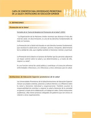 GUÍA PARA UNIVERSIDADES SALUDABLES
4. DEFINICIONES
Promoción de la Salud
Extraído de la “Carta de Bangkok de Promoción de la Salud” (2005)
“ La Organización de las Naciones Unidas reconoce que alcanzar el más alto
nivel de salud, sin discriminación, es uno de los derechos fundamentales de
todo ser humano.
La Promoción de la Salud está basada en este derecho humano fundamental,
que reconoce la salud como un concepto positivo, incluyente, determinante
de la calidad de vida, que engloba también el bienestar mental y espiritual.
La Promoción de la Salud es el proceso de facilitar que las personas adquieran
un mayor control sobre la salud y sus determinantes y, a través de ello,
mejorar su salud”.
Es una función central de salud pública y contribuye a la tarea de enfrentar
enfermedades infecciosas y no infecciosas y otras amenazas para la salud.
Instituciones de Educación Superior promotoras de la salud
Las Universidades Promotoras de la Salud/Instituciones de Educación Superior
revisan sus propios sistemas, procesos y cultura internos y su influencia sobre
la salud y bienestar individual y organizacional. También asumen la
responsabilidad de contribuir a mejorar la salud y bienestar de la sociedad
en general, a través de la colaboración y el trabajo en redes. Como instituciones
académicas, ellas tienen procesos colegiados de gobierno que son únicos en
relación a otras organizaciones.
45
CARTA DE EDMONTON PARA UNIVERSIDADES PROMOTORAS
DE LA SALUD E INSTITUCIONES DE EDUCACIÓN SUPERIOR
 