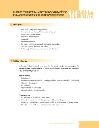 GUÍA PARA UNIVERSIDADES SALUDABLES
7. Principios
§ Procesos colegiados de gobierno.
§ Compromiso individual/comunitario/cívico.
§ Alianzas y trabajo en red.
§ Procesos participativos.
§ Abogacía.
§ Empoderamiento.
§ Respecto por justicia social, inclusión y equidad.
§ Sustentabilidad ambiental y social.
§ Políticas públicas y organizacionales saludables.
8. Público objetivo
La Carta de Edmonton busca ampliar la comprensión del concepto de
Universidades Promotoras de la Salud/Instituciones de Educación Superior
y su público objetivo es:
Internamente
§ Estudiantes.
§ Funcionarios (académicos, investigadores, administradores, personal
técnico y de apoyo).
§ Ex alumnos.
§ Proveedores de servicios.
§ Organizaciones institucionales.
Externamente
§ La comunidad promotora de la salud.
§ Otras Universidades e Instituciones de Educación Superior.
§ Políticos, autoridades gubernamentales y tomadores de decisiones.
§ Nuestras comunidades - locales, regionales y globales.
47
CARTA DE EDMONTON PARA UNIVERSIDADES PROMOTORAS
DE LA SALUD E INSTITUCIONES DE EDUCACIÓN SUPERIOR
 
