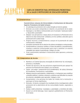 GUÍA PARA UNIVERSIDADES SALUDABLES
9. Características
Características comunes de Universidades e Instituciones de Educación
Superior Promotores de Salud incluyen:
§ Un abordaje de promoción de la salud dirigido al entorno global.
§ Articular una visión compartida en relación a la promoción de la salud.
§ Impregnar a los líderes institucionales con el concepto “salud para todos”
y “desarrollo sustentable”.
§ Adoptar una perspectiva a largo plazo al incorporar la Promoción de la
Salud en la vida institucional cotidiana y en los cambios culturales que la
promoción de la salud exige.
§ Asignar recursos y comprometerse a actuar en la promoción de salud
institucional e individual.
§ Incorporar promoción de la salud en los planes estratégicos institucionales.
§ Comprometerse a provocar cambios a través de políticas, procedimientos,
sistemas y prácticas institucionales para crear y mantener un entorno
saludable que apoye el aprendizaje, trabajo y la vida.
§ Crear conocimiento individual e institucional sobre opciones y entornos
saludables.
10. Compromisos de Acción
§ Nombrar un Comité Ejecutivo encargado de determinar las estrategias,
procesos y resultados.
§ Proveer de recursos y de una estructura organizacional para apoyar los
procesos de Promoción de la Salud y sus iniciativas.
§ Lograr una mayor comprensión de la problemática de salud y bienestar
de estudiantes, funcionarios y autoridades.
§ Adoptar procesos participativos, colaborativos e incluyentes para modificar
y desafiar políticas, sistemas, procesos y prácticas que dificultan la creación
de entornos saludables para aprender, trabajar y vivir.
§ Comprometer a las personas de todos los niveles de la institución a
participar en forma significativa.
§ Estimular el interés y compartir los resultados de las investigaciones sobre
promoción de la salud dentro de las comunidades locales, regionales y
globales.
§ Evaluar, medir y diseminar resultados a autoridades y miembros de redes.
§ Asumir un rol de liderazgo, local, regional y globalmente en Promoción
de la Salud.
48
CARTA DE EDMONTON PARA UNIVERSIDADES PROMOTORAS
DE LA SALUD E INSTITUCIONES DE EDUCACIÓN SUPERIOR
 