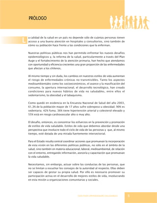 GUÍA PARA UNIVERSIDADES SALUDABLES
L
PRólogo
5
a calidad de la salud en un país no depende sólo de cuántas personas tienen
acceso a una buena atención en hospitales y consultorios, sino también de
cómo su población hace frente a las condiciones que la enferman.
Nuestras políticas públicas nos han permitido enfrentar los nuevos desafíos
epidemiológicos y, la reforma de la salud, particularmente a través del Plan
Auge y el fortalecimiento de la atención primaria, han hecho que atendamos
con oportunidad y eficiencia crecientes una gran proporción de las enfermedades
que afectan a los chilenos.
Al mismo tiempo y sin duda, los cambios en nuestros estilos de vida aumentan
el riesgo de enfermedades crónicas no transmisibles. Tanto los aspectos
medioambientales como los socioeconómicos, el avance y la masificación del
consumo, la apertura internacional, el desarrollo tecnológico, han creado
condiciones para nuevos hábitos de vida no saludables, entre ellos el
sedentarismo, la obesidad y el tabaquismo.
Como quedó en evidencia en la Encuesta Nacional de Salud del año 2003,
61,3% de la población mayor de 17 años sufre sobrepeso u obesidad; 90% es
sedentaria; 42% fuma; 36% tiene hipertensión arterial y colesterol elevado y
55% está en riesgo cardiovascular alto o muy alto.
El desafío, entonces, es concentrar los esfuerzos en la prevención y promoción
de estilos de vida saludable. Estilos de vida que debemos abordar desde una
perspectiva que involucre todo el ciclo de vida de las personas y que, al mismo
tiempo, esté dotada de una mirada fuertemente intersectorial.
Para el Estado resulta central coordinar acciones que promuevan la incorporación
de esta visión en las diferentes políticas públicas, no sólo en el ámbito de la
salud, sino también en materia educacional, laboral, medioambiental, de relación
con el entorno, entregando información, asesoría y capacitación que promuevan
la vida saludable.
Necesitamos, sin embargo, actuar sobre las conductas de las personas, que
no se limitan a escuchar los consejos de la autoridad al respecto. Ellas deben
ser capaces de gestar su propia salud. Por ello es necesario promover su
participación activa en el desarrollo de mejores estilos de vida, involucrando
en esta misión a organizaciones comunitarias y sociales.
 