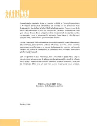 GUÍA PARA UNIVERSIDADES SALUDABLES6
En esa línea ha trabajado, desde su creación en 1998, el Consejo Nacional para
la Promoción de la Salud, VIDA CHILE. De acuerdo con las directrices de la
Organización Mundial de la Salud (OMS) y la Organización Panamericana de la
Salud (OPS), el Consejo ha buscado enfrentar los crecientes problemas de salud
y de calidad de vida desde una perspectiva intersectorial, abordando asuntos
tan capitales como la alimentación, actividad física, tabaco, y los factores
psicosociales y ambientales que inciden en la salud.
Uno de los espacios fundamentales de intervención han sido los establecimientos
educacionales, especialmente jardines infantiles y escuelas. Ahora tenemos
que concentrar esfuerzos en el mundo de la educación superior y el mundo
universitario, donde se sobreponen, de un modo u otro, el sistema educacional
y la formación laboral.
Con una política de esta naturaleza, nos acercamos un poco más a un país
consciente de la importancia de adoptar conductas saludables, desde la infancia
hasta la vejez. Mientras más chilenos y chilenas se vayan sumando a este tipo
de iniciativas, Chile será un país más sano y mejor para todas y todos.
MICHELLE BACHELET JERIA
Presidenta de la República de Chile
Agosto, 2006
 