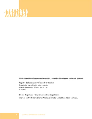 GUÍA PARA UNIVERSIDADES SALUDABLES4
2006, Guía para Universidades Saludables y otras Instituciones de Educación Superior.
Registro de Propiedad Intelectual: Nº 155353
Se autoriza reproducción total o parcial
de este documento, siempre que se cite
la fuente.
Diseño de portada y diagramación: Iván Vega Pérez
Impreso en Productora Gráfica Andros Limitada. Santa Elena 1955, Santiago.
 