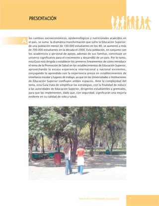 GUÍA PARA UNIVERSIDADES SALUDABLES
PRESENTACIÓN
los cambios socioeconómicos, epidemiológicos y nutricionales acaecidos en
el país, se suma la dramática transformación que sufre la Educación Superior:
de una población menor de 100.000 estudiantes en los 80, se aumentó a más
de 700.000 estudiantes en la década el 2000. Esta población, en conjunto con
los académicos y personal de apoyo, además de sus familias, constituye un
universo significativo para el crecimiento y desarrollo de un país. Por lo tanto,
esta Guía está dirigida a establecer los primeros lineamientos de cómo introducir
el tema de la Promoción de Salud en los establecimientos de Educación Superior,
aprovechando la escasa experiencia internacional y nacional existentes,
conjugando lo aprendido con la experiencia previa en establecimientos de
enseñanza escolar y lugares de trabajo, ya que en las Universidades e Instituciones
de Educación Superior confluyen ambos espacios. Ante la complejidad del
tema, esta Guía trata de simplificar las estrategias, con la finalidad de inducir
a las autoridades de Educación Superior, dirigentes estudiantiles y gremiales,
para que las implementen, dado que, con seguridad, significarán una mejoría
evidente en su calidad de vida y salud.
A
7
 
