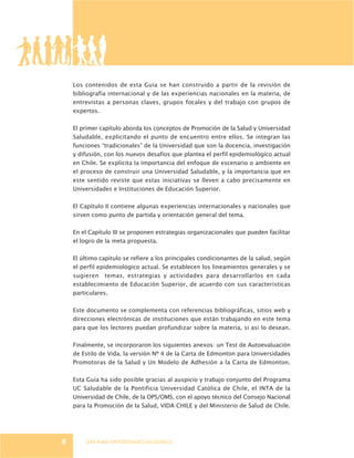 GUÍA PARA UNIVERSIDADES SALUDABLES
Los contenidos de esta Guía se han construido a partir de la revisión de
bibliografía internacional y de las experiencias nacionales en la materia, de
entrevistas a personas claves, grupos focales y del trabajo con grupos de
expertos.
El primer capítulo aborda los conceptos de Promoción de la Salud y Universidad
Saludable, explicitando el punto de encuentro entre ellos. Se integran las
funciones “tradicionales” de la Universidad que son la docencia, investigación
y difusión, con los nuevos desafíos que plantea el perfil epidemiológico actual
en Chile. Se explicita la importancia del enfoque de escenario o ambiente en
el proceso de construir una Universidad Saludable, y la importancia que en
este sentido reviste que estas iniciativas se lleven a cabo precisamente en
Universidades e Instituciones de Educación Superior.
El Capítulo II contiene algunas experiencias internacionales y nacionales que
sirven como punto de partida y orientación general del tema.
En el Capítulo III se proponen estrategias organizacionales que pueden facilitar
el logro de la meta propuesta.
El último capítulo se refiere a los principales condicionantes de la salud, según
el perfil epidemiológico actual. Se establecen los lineamientos generales y se
sugieren temas, estrategias y actividades para desarrollarlos en cada
establecimiento de Educación Superior, de acuerdo con sus características
particulares.
Este documento se complementa con referencias bibliográficas, sitios web y
direcciones electrónicas de instituciones que están trabajando en este tema
para que los lectores puedan profundizar sobre la materia, si así lo desean.
Finalmente, se incorporaron los siguientes anexos: un Test de Autoevaluación
de Estilo de Vida, la versión Nº 4 de la Carta de Edmonton para Universidades
Promotoras de la Salud y Un Modelo de Adhesión a la Carta de Edmonton.
Esta Guía ha sido posible gracias al auspicio y trabajo conjunto del Programa
UC Saludable de la Pontificia Universidad Católica de Chile, el INTA de la
Universidad de Chile, de la OPS/OMS, con el apoyo técnico del Consejo Nacional
para la Promoción de la Salud, VIDA CHILE y del Ministerio de Salud de Chile.
8
 