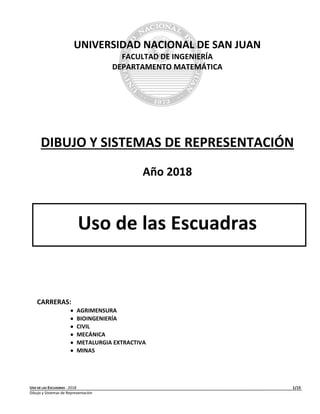 USO DE LAS ESCUADRAS - 2018 1/15
Dibujo y Sistemas de Representación
UNIVERSIDAD NACIONAL DE SAN JUAN
FACULTAD DE INGENIERÍA
DEPARTAMENTO MATEMÁTICA
DIBUJO Y SISTEMAS DE REPRESENTACIÓN
Año 2018
Uso de las Escuadras
CARRERAS:
 AGRIMENSURA
 BIOINGENIERÍA
 CIVIL
 MECÁNICA
 METALURGIA EXTRACTIVA
 MINAS
 