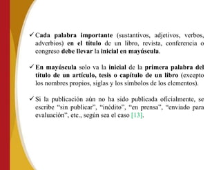 ✓ Cada palabra importante (sustantivos, adjetivos, verbos,
adverbios) en el título de un libro, revista, conferencia o
congreso debe llevar la inicial en mayúscula.
✓ En mayúscula solo va la inicial de la primera palabra del
título de un artículo, tesis o capítulo de un libro (excepto
los nombres propios, siglas y los símbolos de los elementos).
✓ Si la publicación aún no ha sido publicada oficialmente, se
escribe “sin publicar”, “inédito”, “en prensa”, “enviado para
evaluación”, etc., según sea el caso [13].
 
