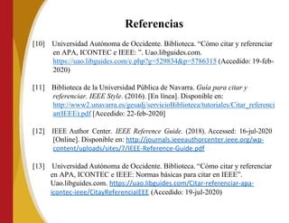 Referencias
[10] Universidad Autónoma de Occidente. Biblioteca. “Cómo citar y referenciar
en APA, ICONTEC e IEEE: ”. Uao.libguides.com.
https://uao.libguides.com/c.php?g=529834&p=5786315 (Accedido: 19-feb-
2020)
[11] Biblioteca de la Universidad Pública de Navarra. Guía para citar y
referenciar. IEEE Style. (2016). [En línea]. Disponible en:
http://www2.unavarra.es/gesadj/servicioBiblioteca/tutoriales/Citar_referenci
ar(IEEE).pdf [Accedido: 22-feb-2020]
[12] IEEE Author Center. IEEE Reference Guide. (2018). Accessed: 16-jul-2020
[Online]. Disponible en: http://journals.ieeeauthorcenter.ieee.org/wp-
content/uploads/sites/7/IEEE-Reference-Guide.pdf
[13] Universidad Autónoma de Occidente. Biblioteca. “Cómo citar y referenciar
en APA, ICONTEC e IEEE: Normas básicas para citar en IEEE”.
Uao.libguides.com. https://uao.libguides.com/Citar-referenciar-apa-
icontec-ieee/CitayReferenciaIEEE (Accedido: 19-jul-2020)
 