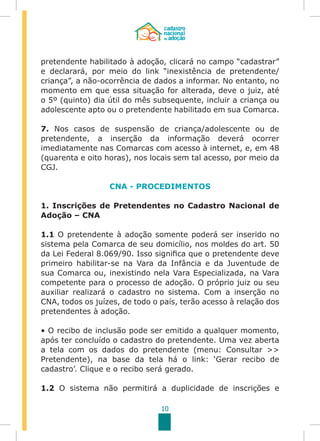 10
pretendente habilitado à adoção, clicará no campo “cadastrar”
e declarará, por meio do link “inexistência de pretendente/
criança”, a não-ocorrência de dados a informar. No entanto, no
momento em que essa situação for alterada, deve o juiz, até
o 5º (quinto) dia útil do mês subsequente, incluir a criança ou
adolescente apto ou o pretendente habilitado em sua Comarca.
7. Nos casos de suspensão de criança/adolescente ou de
pretendente, a inserção da informação deverá ocorrer
imediatamente nas Comarcas com acesso à internet, e, em 48
(quarenta e oito horas), nos locais sem tal acesso, por meio da
CGJ.
CNA - PROCEDIMENTOS
1. Inscrições de Pretendentes no Cadastro Nacional de
Adoção – CNA
1.1 O pretendente à adoção somente poderá ser inserido no
sistema pela Comarca de seu domicílio, nos moldes do art. 50
da Lei Federal 8.069/90. Isso significa que o pretendente deve
primeiro habilitar-se na Vara da Infância e da Juventude de
sua Comarca ou, inexistindo nela Vara Especializada, na Vara
competente para o processo de adoção. O próprio juiz ou seu
auxiliar realizará o cadastro no sistema. Com a inserção no
CNA, todos os juízes, de todo o país, terão acesso à relação dos
pretendentes à adoção.
• O recibo de inclusão pode ser emitido a qualquer momento,
após ter concluído o cadastro do pretendente. Uma vez aberta
a tela com os dados do pretendente (menu: Consultar >>
Pretendente), na base da tela há o link: ‘Gerar recibo de
cadastro’. Clique e o recibo será gerado.
1.2 O sistema não permitirá a duplicidade de inscrições e
 