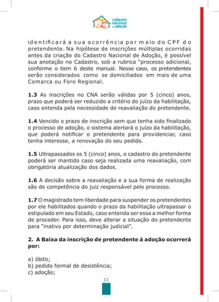 11
id e n tifi c a r á a s u a o c o r r ê n c ia p o r m e io d o C P F d o
pretendente. Na hipótese de inscrições múltiplas ocorridas
antes Cadastro Nacional de Adoção,da criação do é possível
sua anotação no Cadastro, sob a rubrica “processo adicional,
conforme o item 6 deste manual. Nesse caso, os pretendentes
serão considerados como se domiciliados em mais de uma
Comarca ou Foro Regional.
1.3 As inscrições no CNA serão válidas por 5 (cinco) anos,
prazo que poderá ser reduzido a critério do juízo da habilitação,
caso entenda pela necessidade de reavaliação do pretendente.
1.4 Vencido o prazo de inscrição sem que tenha sido finalizado
o processo de adoção, o sistema alertará o juízo da habilitação,
que poderá notificar o pretendente para providenciar, caso
tenha interesse, a renovação do seu pedido.
1.5 Ultrapassados os 5 (cinco) anos, o cadastro do pretendente
poderá ser mantido caso seja realizada uma reavaliação, com
obrigatória atualização dos dados.
1.6 A decisão sobre a reavaliação e a sua forma de realização
são de competência do juiz responsável pelo processo.
1.7 O magistrado tem liberdade para suspender os pretendentes
por ele habilitados quando o prazo da habilitação ultrapassar o
estipulado em seu Estado, caso entenda ser essa a melhor forma
de proceder. Para isso, deve alterar a situação do pretendente
para “inativo por determinação judicial”.
2. A Baixa da inscrição de pretendente à adoção ocorrerá
por:
a) óbito;
b) pedido formal de desistência;
c) adoção;
 
