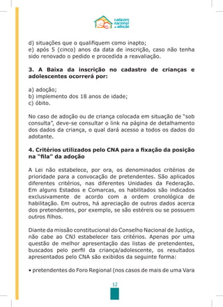 12
d) situações que o qualifiquem como inapto;
e) após 5 (cinco) anos da data de inscrição, caso não tenha
sido renovado o pedido e procedida a reavaliação.
3. A Baixa da inscrição no cadastro de crianças e
adolescentes ocorrerá por:
a) adoção;
b) implemento dos 18 anos de idade;
c) óbito.
No caso de adoção ou de criança colocada em situação de “sob
consulta”, deve-se consultar o link na página de detalhamento
dos dados da criança, o qual dará acesso a todos os dados do
adotante.
4. Critérios utilizados pelo CNA para a fixação da posição
na “fila” da adoção
A Lei não estabelece, por ora, os denominados critérios de
prioridade para a convocação de pretendentes. São aplicados
diferentes critérios, nas diferentes Unidades da Federação.
Em alguns Estados e Comarcas, os habilitados são indicados
exclusivamente de acordo com a ordem cronológica de
habilitação. Em outros, há apreciação de outros dados acerca
dos pretendentes, por exemplo, se são estéreis ou se possuem
outros filhos.
Diante da missão constitucional do Conselho Nacional de Justiça,
não cabe ao CNJ estabelecer tais critérios. Apenas por uma
questão de melhor apresentação das listas de pretendentes,
buscados pelo perfil da criança/adolescente, os resultados
apresentados pelo CNA são exibidos da seguinte forma:
• pretendentes do Foro Regional (nos casos de mais de uma Vara
 