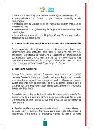 13
na mesma Comarca), por ordem cronológica de habilitação;
• pretendentes da Comarca, por ordem cronológica de
habilitação;
• pretendentes da Unidade da Federação, por ordem cronológica
de habilitação;
• pretendentes da Região Geográfica, por ordem cronológica de
habilitação;
• pretendentes das demais Regiões Geográficas, por ordem
cronológica de habilitação.
5. Como serão contemplados os dados dos pretendentes
O cruzamento dos dados será realizado com base nas
informações apresentadas pelo próprio pretendente em seu
processo. O sistema apresentará a listagem de pretendentes
para aquele perfil, caso exista mais de um interessado nas
mesmas características de criança/adolescente. Nesse caso,
caberá ao juiz definir os critérios de preferência.
6. Registro Adicional
A princípio, pretendentes só devem ser cadastrados no CNA
por sua Comarca de origem (onde residem). Porém, no caso de
o pretendente possuir processos em outras Comarcas, esses
dados poderão ser adicionados ao seu cadastro, desde que a
data da sentença de habilitação neles constante seja anterior a
29 de abril de 2008.
Se a data da sentença de habilitação do processo de adoção for
posterior a 29 de abril de 2008 e esse processo não for de sua
Comarca de origem, esses dados não poderão ser cadastrados
no sistema.
• Sendo verificados dados desatualizados, recomenda-se o
contato com o juiz da Comarca para que seja informada a
incorreção. Para tanto, o magistrado pode utilizar o sistema
 