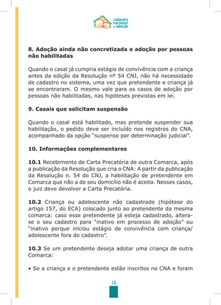 16
8. Adoção ainda não concretizada e adoção por pessoas
não habilitadas
Quando o casal já cumpria estágio de convivência com a criança
antes da edição da Resolução nº 54 CNJ, não há necessidade
de cadastro no sistema, uma vez que pretendente e criança já
se encontraram. O mesmo vale para os casos de adoção por
pessoas não habilitadas, nas hipóteses previstas em lei.
9. Casais que solicitam suspensão
Quando o casal está habilitado, mas pretende suspender sua
habilitação, o pedido deve ser incluído nos registros do CNA,
acompanhado da opção “suspenso por determinação judicial”.
10. Informações complementares
10.1 Recebimento de Carta Precatória de outra Comarca, após
a publicação da Resolução que cria o CNA: A partir da publicação
da Resolução n. 54 do CNJ, a habilitação de pretendente em
Comarca que não a de seu domicílio não é aceita. Nesses casos,
o juiz deve devolver a Carta Precatória.
10.2 Criança ou adolescente não cadastrado (hipótese do
artigo 157, do ECA) colocado junto ao pretendente da mesma
comarca: caso esse pretendente já esteja cadastrado, altera-
se o seu cadastro para “inativo em processo de adoção” ou
“inativo porque iniciou estágio de convivência com criança/
adolescente fora do cadastro”.
10.3 Se um pretendente deseja adotar uma criança de outra
Comarca:
• Se a criança e o pretendente estão inscritos no CNA e foram
 