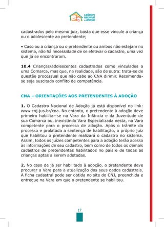 17
cadastrados pelo mesmo juiz, basta que esse vincule a criança
ou o adolescente ao pretendente;
• Caso ou a criança ou o pretendente ou ambos não estejam no
sistema, não há necessidade de se efetivar o cadastro, uma vez
que já se encontraram.
10.4 Crianças/adolescentes cadastrados como vinculados a
uma Comarca, mas que, na realidade, são de outra: trata-se de
questão processual que não cabe ao CNA dirimir. Recomenda-
se seja suscitado conflito de competência.
CNA – ORIENTAÇÕES AOS PRETENDENTES À ADOÇÃO
1. O Cadastro Nacional de Adoção já está disponível no link:
www.cnj.jus.br/cna. No entanto, o pretendente à adoção deve
primeiro habilitar-se na Vara da Infância e da Juventude de
sua Comarca ou, inexistindo Vara Especializada nesta, na Vara
competente para o processo de adoção. Após o trâmite do
processo e prolatada a sentença de habilitação, o próprio juiz
que habilitou o pretendente realizará o cadastro no sistema.
Assim, todos os juízes competentes para a adoção terão acesso
às informações de seu cadastro, bem como de todos os demais
cadastros de pretendentes habilitados no país e de todas as
crianças aptas a serem adotadas.
2. No caso de já ser habilitado à adoção, o pretendente deve
procurar a Vara para a atualização dos seus dados cadastrais.
A ficha cadastral pode ser obtida no site do CNJ, preenchida e
entregue na Vara em que o pretendente se habilitou.
 
