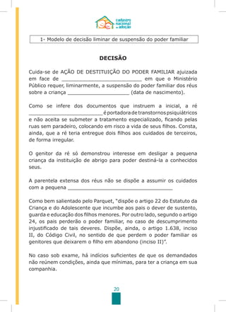 20
DECISÃO
Cuida-se de AÇÃO DE DESTITUIÇÃO DO PODER FAMILIAR ajuizada
em face de __________________________ em que o Ministério
Público requer, liminarmente, a suspensão do poder familiar dos réus
sobre a criança ____________________ (data de nascimento).
Como se infere dos documentos que instruem a inicial, a ré
________________________éportadoradetranstornospsiquiátricos
e não aceita se submeter a tratamento especializado, ficando pelas
ruas sem paradeiro, colocando em risco a vida de seus filhos. Consta,
ainda, que a ré teria entregue dois filhos aos cuidados de terceiros,
de forma irregular.
O genitor da ré só demonstrou interesse em desligar a pequena
criança da instituição de abrigo para poder destiná-la a conhecidos
seus.
A parentela extensa dos réus não se dispõe a assumir os cuidados
com a pequena __________________________________
Como bem salientado pelo Parquet, “dispõe o artigo 22 do Estatuto da
Criança e do Adolescente que incumbe aos pais o dever de sustento,
guarda e educação dos filhos menores. Por outro lado, segundo o artigo
24, os pais perderão o poder familiar, no caso de descumprimento
injustificado de tais deveres. Dispõe, ainda, o artigo 1.638, inciso
II, do Código Civil, no sentido de que perdem o poder familiar os
genitores que deixarem o filho em abandono (inciso II)”.
No caso sob exame, há indícios suficientes de que os demandados
não reúnem condições, ainda que mínimas, para ter a criança em sua
companhia.
1- Modelo de decisão liminar de suspensão do poder familiar
 