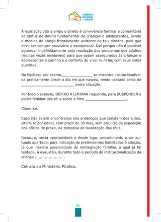 21
A legislação pátria erigiu o direito à convivência familiar e comunitária
ao status de direito fundamental de crianças e adolescentes, sendo
a medida de abrigo frontalmente aviltante de tais direitos, pelo que
deve ser sempre provisória e excepcional. Daí porque não é possível
aguardar indefinidamente pela resolução dos problemas dos adultos
(muitas vezes insolúveis) para que sejam assegurados às crianças e
adolescentes o carinho e o conforto de viver num lar, com seus entes
queridos.
Na hipótese sob exame,______________ se encontra institucionaliza-
da praticamente desde o dia em que nasceu, tendo passado cerca de
________________________ nesta situação.
Por todo o exposto, DEFIRO A LIMINAR requerida, para SUSPENDER o
poder familiar dos réus sobre a filha ___________________.
Citem-se.
Caso não sejam encontrados nos endereços que constam dos autos,
citem-se por edital, com prazo de 30 dias, sem prejuízo da expedição
dos ofícios de praxe, na tentativa de localização dos réus.
Instauro, nesta oportunidade e desde logo, procedimento a ser au-
tuado apartado, para indicação de pretendentes habilitados à adoção,
já que inexiste possibilidade de reintegração familiar, a qual já foi
tentada, à exaustão, durante todo o período de institucionalização da
criança ........................
Ciência ao Ministério Público.
 